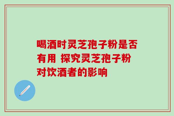 喝酒时灵芝孢子粉是否有用 探究灵芝孢子粉对饮酒者的影响 喝酒时灵芝孢子粉是否有用 探究灵芝孢子粉对饮酒者的影响
