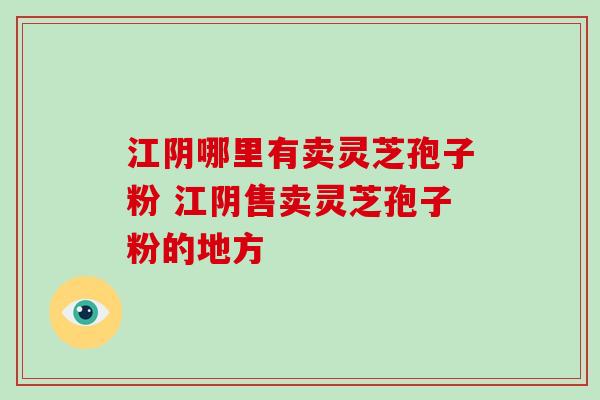 江阴哪里有卖灵芝孢子粉 江阴售卖灵芝孢子粉的地方 江阴哪里有卖灵芝孢子粉 江阴售卖灵芝孢子粉的地方