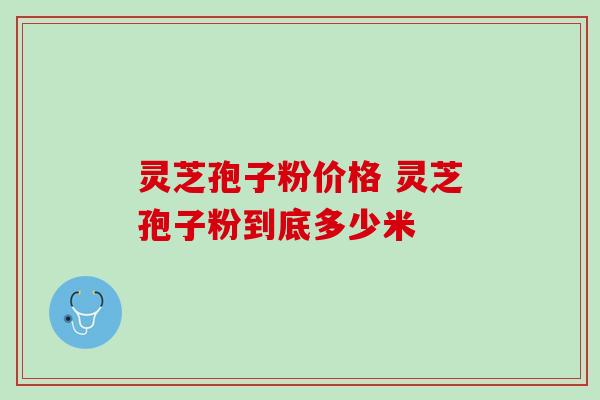灵芝孢子粉价格 灵芝孢子粉到底多少米 灵芝孢子粉价格 灵芝孢子粉到底多少米