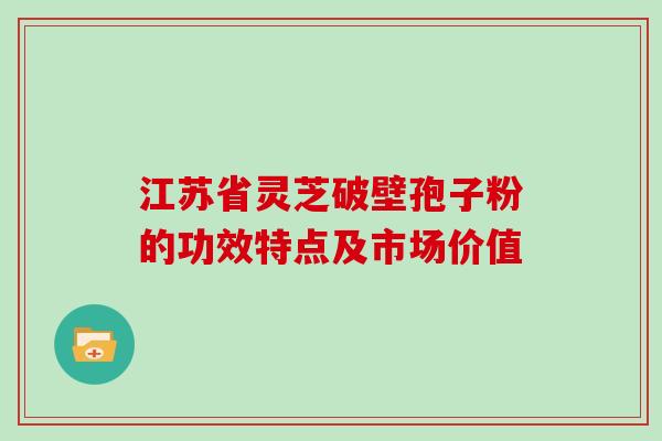 江苏省灵芝破壁孢子粉的功效特点及市场价值 江苏省灵芝破壁孢子粉的功效特点及市场价值