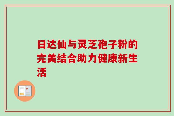 日达仙与灵芝孢子粉的完美结合助力健康新生活