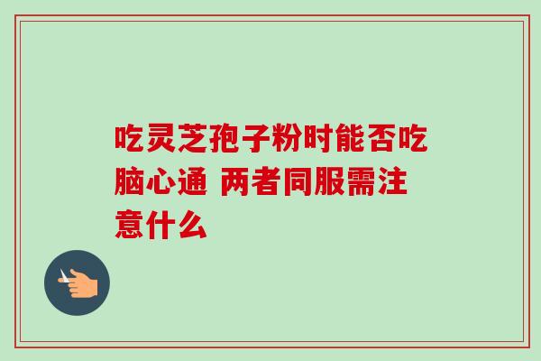 吃灵芝孢子粉时能否吃脑心通 两者同服需注意什么 吃灵芝孢子粉时能否吃脑心通 两者同服需注意什么