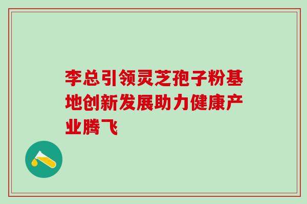 李总引领灵芝孢子粉基地创新发展助力健康产业腾飞 李总引领灵芝孢子粉基地创新发展助力健康产业腾飞