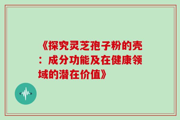 《探究灵芝孢子粉的壳：成分功能及在健康领域的潜在价值》