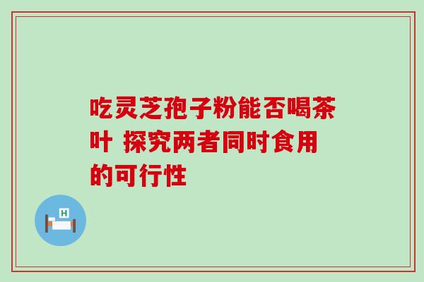 吃灵芝孢子粉能否喝茶叶 探究两者同时食用的可行性 吃灵芝孢子粉能否喝茶叶 探究两者同时食用的可行性