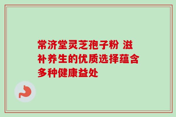 常济堂灵芝孢子粉 滋补养生的优质选择蕴含多种健康益处 常济堂灵芝孢子粉 滋补养生的优质选择蕴含多种健康益处