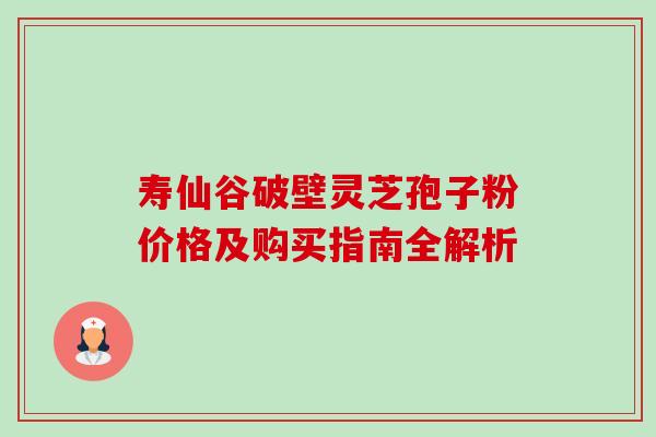 寿仙谷破壁灵芝孢子粉价格及购买指南全解析 寿仙谷破壁灵芝孢子粉价格及购买指南全解析