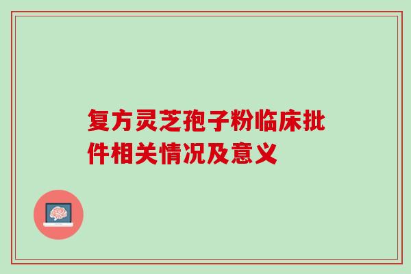 复方灵芝孢子粉临床批件相关情况及意义 复方灵芝孢子粉临床批件相关情况及意义