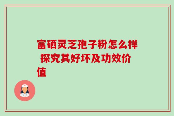 富硒灵芝孢子粉怎么样 探究其好坏及功效价值 富硒灵芝孢子粉怎么样 探究其好坏及功效价值