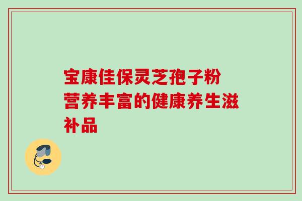 宝康佳保灵芝孢子粉 营养丰富的健康养生滋补品 宝康佳保灵芝孢子粉 营养丰富的健康养生滋补品