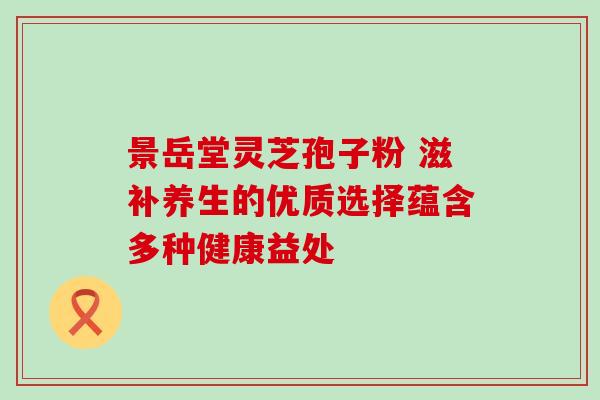 景岳堂灵芝孢子粉 滋补养生的优质选择蕴含多种健康益处 景岳堂灵芝孢子粉 滋补养生的优质选择蕴含多种健康益处
