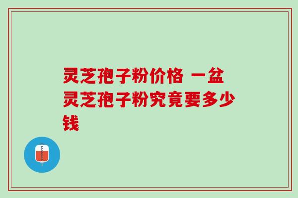 灵芝孢子粉价格 一盆灵芝孢子粉究竟要多少钱 灵芝孢子粉价格 一盆灵芝孢子粉究竟要多少钱