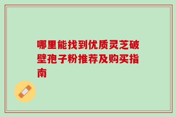 哪里能找到优质灵芝破壁孢子粉推荐及购买指南 哪里能找到优质灵芝破壁孢子粉推荐及购买指南