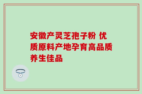 安徽产灵芝孢子粉 优质原料产地孕育高品质养生佳品 安徽产灵芝孢子粉 优质原料产地孕育高品质养生佳品