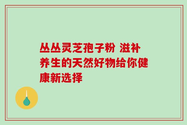 丛丛灵芝孢子粉 滋补养生的天然好物给你健康新选择 丛丛灵芝孢子粉 滋补养生的天然好物给你健康新选择