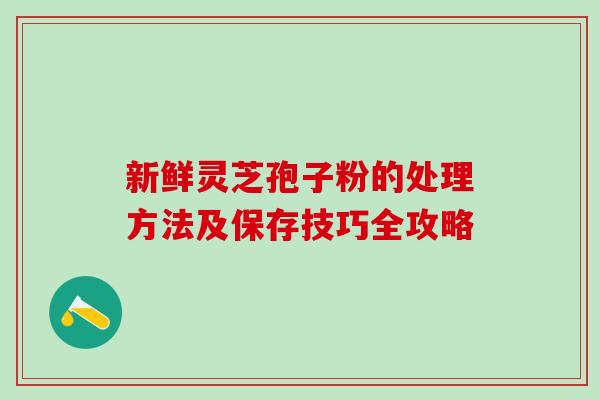 新鲜灵芝孢子粉的处理方法及保存技巧全攻略 新鲜灵芝孢子粉的处理方法及保存技巧全攻略