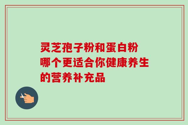 灵芝孢子粉和蛋白粉 哪个更适合你健康养生的营养补充品 灵芝孢子粉和蛋白粉 哪个更适合你健康养生的营养补充品