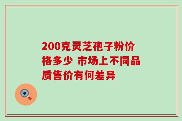 200克灵芝孢子粉价格多少 市场上不同品质售价有何差异 200克灵芝孢子粉价格多少 市场上不同品质售价有何差异