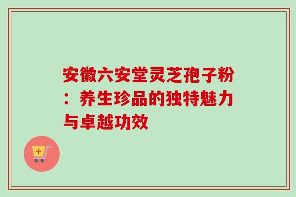 安徽六安堂灵芝孢子粉:养生珍品的独特魅力与卓越功效 安徽六安堂灵芝孢子粉:养生珍品的独特魅力与卓越功效