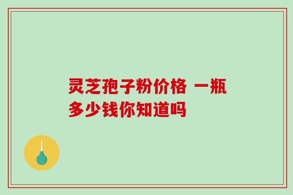 灵芝孢子粉价格 一瓶多少钱你知道吗