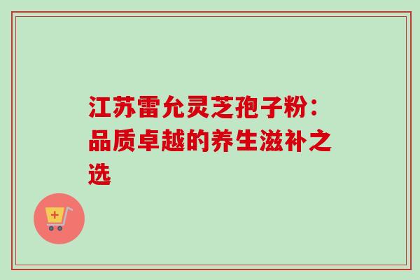 江苏雷允灵芝孢子粉:品质卓越的养生滋补之选 江苏雷允灵芝孢子粉:品质卓越的养生滋补之选