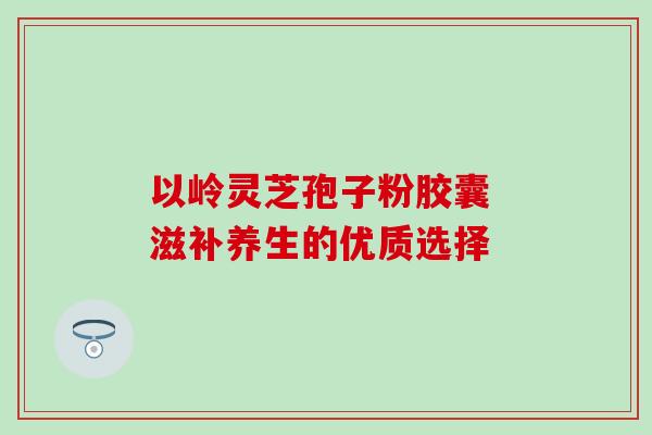 以岭灵芝孢子粉胶囊 滋补养生的优质选择 以岭灵芝孢子粉胶囊 滋补养生的优质选择