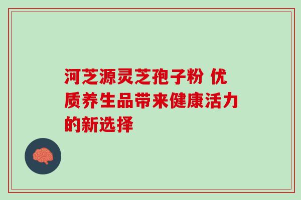 河芝源灵芝孢子粉 优质养生品带来健康活力的新选择 河芝源灵芝孢子粉 优质养生品带来健康活力的新选择