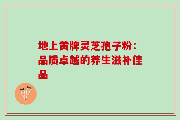 地上黄牌灵芝孢子粉:品质卓越的养生滋补佳品 地上黄牌灵芝孢子粉:品质卓越的养生滋补佳品