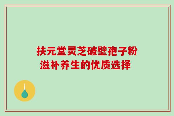扶元堂灵芝破壁孢子粉 滋补养生的优质选择