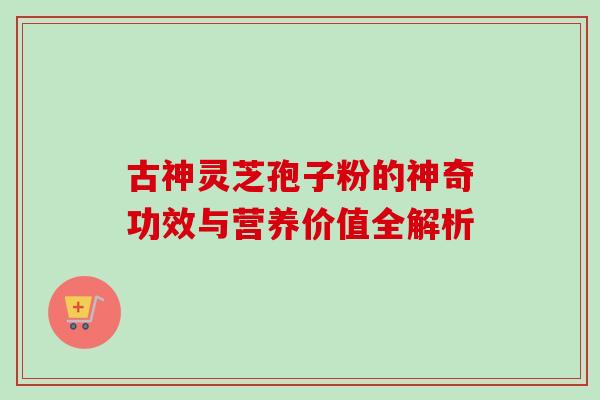 古神灵芝孢子粉的神奇功效与营养价值全解析 古神灵芝孢子粉的神奇功效与营养价值全解析
