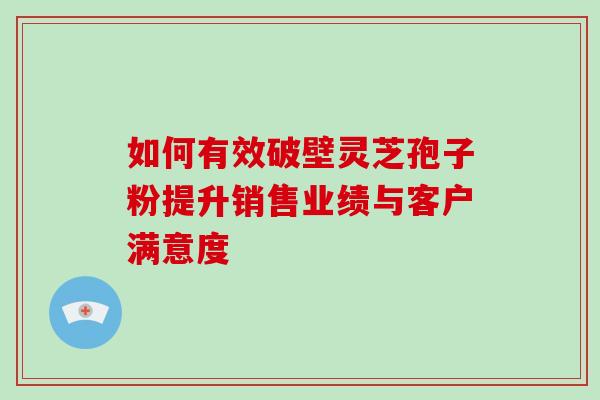 如何有效破壁灵芝孢子粉提升销售业绩与客户满意度