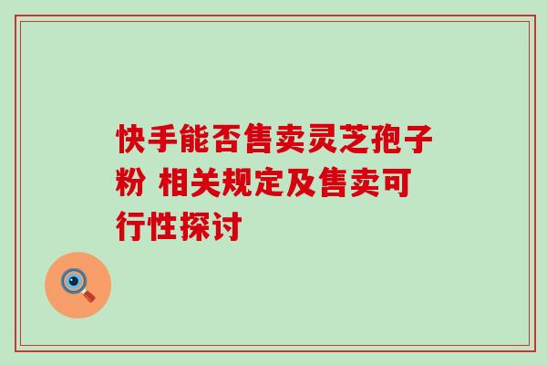 快手能否售卖灵芝孢子粉 相关规定及售卖可行性探讨 快手能否售卖灵芝孢子粉 相关规定及售卖可行性探讨