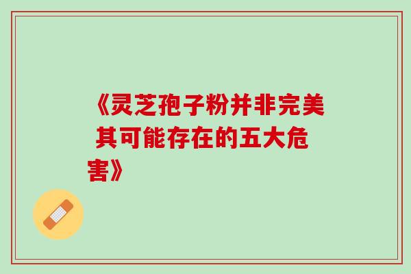 《灵芝孢子粉并非完美 其可能存在的五大危害》 《灵芝孢子粉并非完美 其可能存在的五大危害》