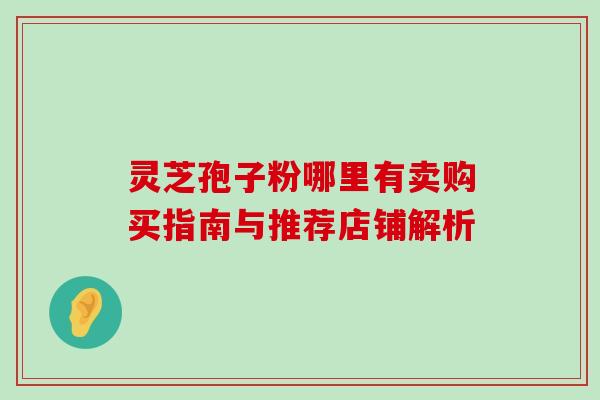 灵芝孢子粉哪里有卖购买指南与推荐店铺解析 灵芝孢子粉哪里有卖购买指南与推荐店铺解析