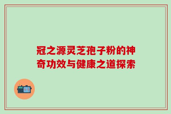 冠之源灵芝孢子粉的神奇功效与健康之道探索 冠之源灵芝孢子粉的神奇功效与健康之道探索