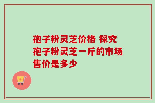 孢子粉灵芝价格 探究孢子粉灵芝一斤的市场售价是多少 孢子粉灵芝价格 探究孢子粉灵芝一斤的市场售价是多少