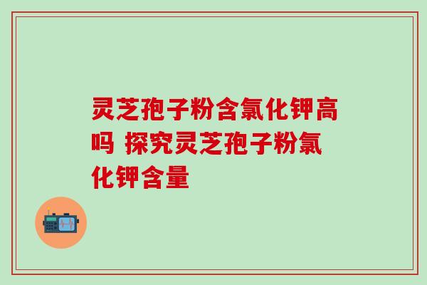灵芝孢子粉含氯化钾高吗 探究灵芝孢子粉氯化钾含量 灵芝孢子粉含氯化钾高吗 探究灵芝孢子粉氯化钾含量