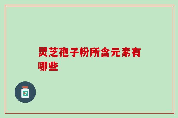 灵芝孢子粉所含元素有哪些 灵芝孢子粉所含元素有哪些