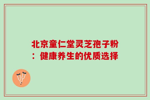 北京童仁堂灵芝孢子粉:健康养生的优质选择 北京童仁堂灵芝孢子粉:健康养生的优质选择