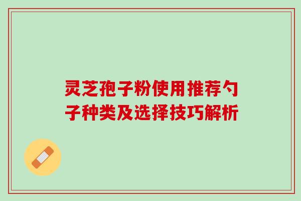 灵芝孢子粉使用推荐勺子种类及选择技巧解析 灵芝孢子粉使用推荐勺子种类及选择技巧解析