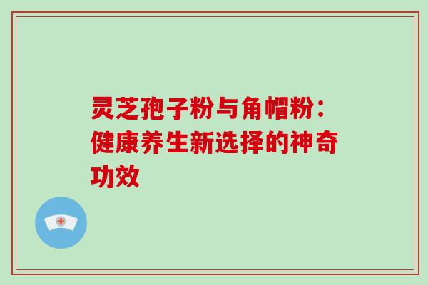 灵芝孢子粉与角帽粉:健康养生新选择的神奇功效 灵芝孢子粉与角帽粉:健康养生新选择的神奇功效