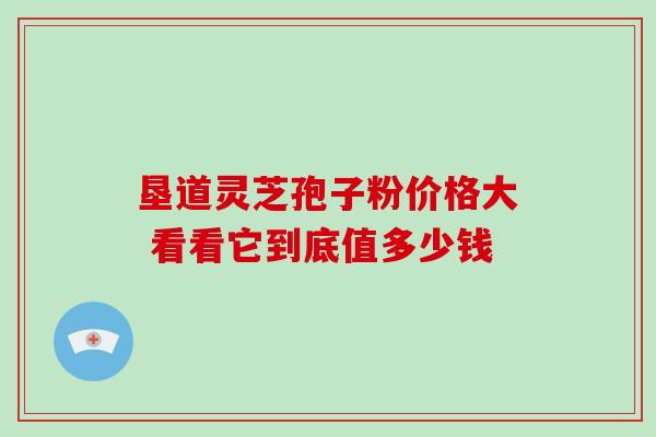 垦道灵芝孢子粉价格大 看看它到底值多少钱 垦道灵芝孢子粉价格大 看看它到底值多少钱