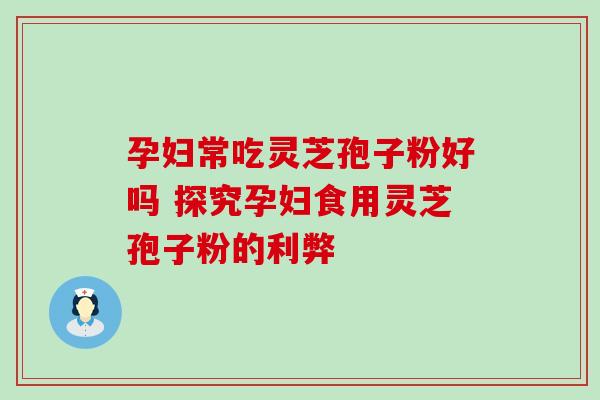 孕妇常吃灵芝孢子粉好吗 探究孕妇食用灵芝孢子粉的利弊 孕妇常吃灵芝孢子粉好吗 探究孕妇食用灵芝孢子粉的利弊