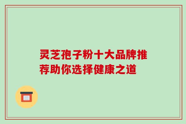 灵芝孢子粉十大品牌推荐助你选择健康之道 灵芝孢子粉十大品牌推荐助你选择健康之道