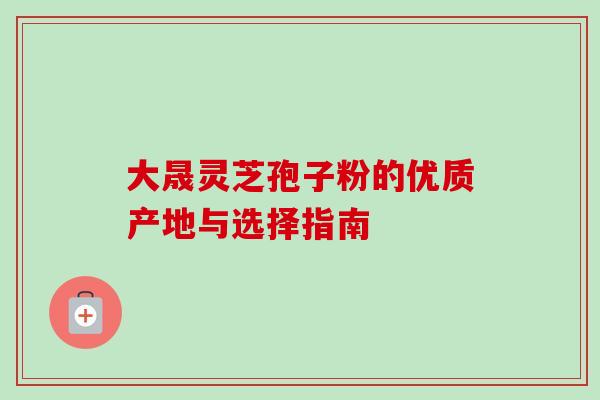 大晟灵芝孢子粉的优质产地与选择指南 大晟灵芝孢子粉的优质产地与选择指南