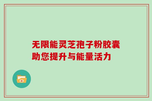无限能灵芝孢子粉胶囊助您提升与能量活力 无限能灵芝孢子粉胶囊助您提升与能量活力