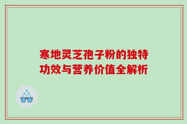 寒地灵芝孢子粉的独特功效与营养价值全解析 寒地灵芝孢子粉的独特功效与营养价值全解析