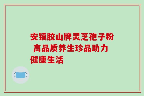 安镇胶山牌灵芝孢子粉 高品质养生珍品助力健康生活 安镇胶山牌灵芝孢子粉 高品质养生珍品助力健康生活