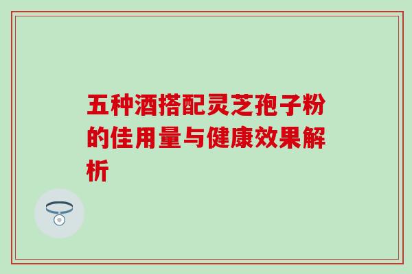 五种酒搭配灵芝孢子粉的佳用量与健康效果解析