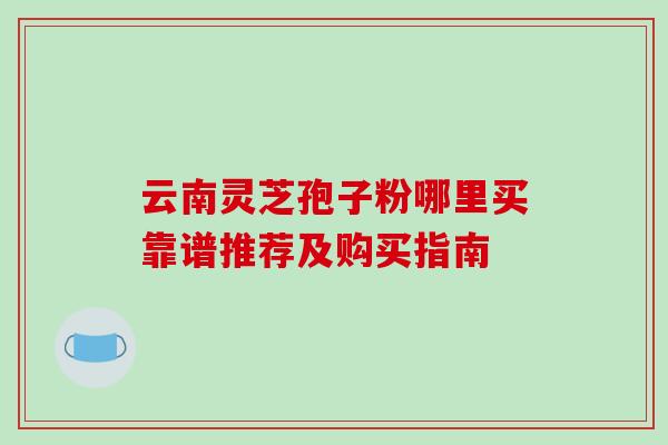 云南灵芝孢子粉哪里买靠谱推荐及购买指南 云南灵芝孢子粉哪里买靠谱推荐及购买指南